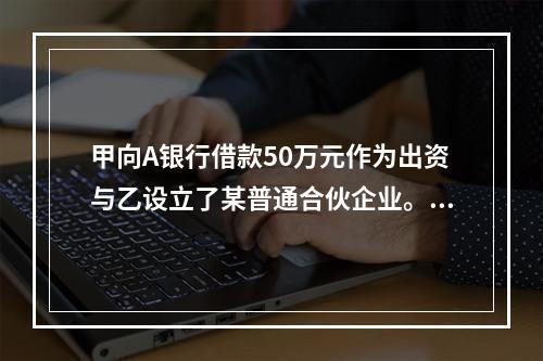 甲向A银行借款50万元作为出资与乙设立了某普通合伙企业。借款