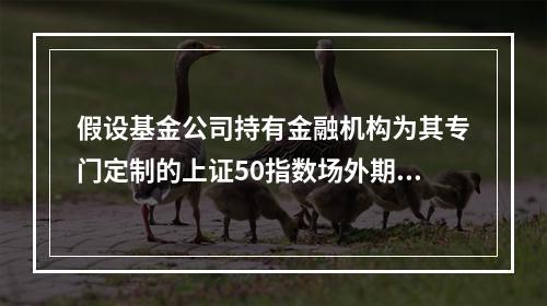 假设基金公司持有金融机构为其专门定制的上证50指数场外期权，