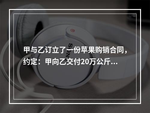 甲与乙订立了一份苹果购销合同，约定：甲向乙交付20万公斤苹果