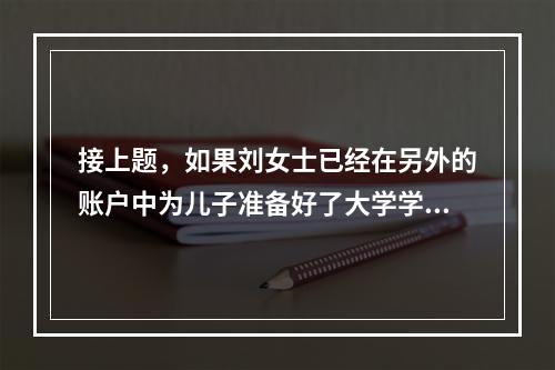 接上题，如果刘女士已经在另外的账户中为儿子准备好了大学学费，