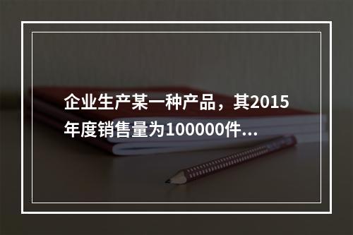 企业生产某一种产品，其2015年度销售量为100000件，单