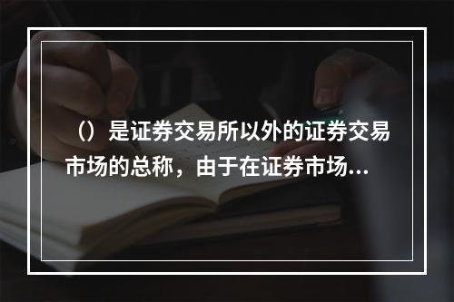 （）是证券交易所以外的证券交易市场的总称，由于在证券市场发展