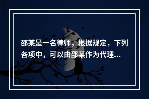 邵某是一名律师，根据规定，下列各项中，可以由邵某作为代理人的