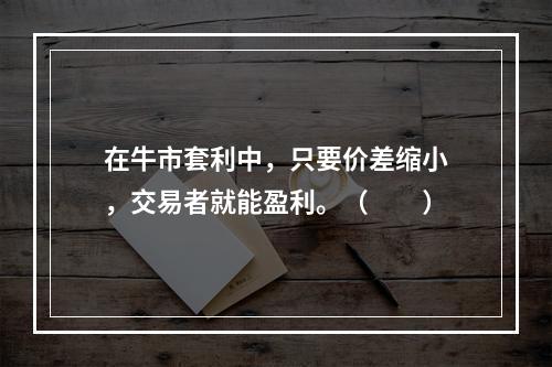 在牛市套利中，只要价差缩小，交易者就能盈利。（　　）