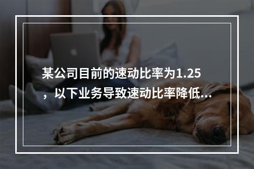 某公司目前的速动比率为1.25，以下业务导致速动比率降低的有