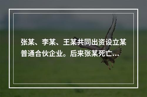 张某、李某、王某共同出资设立某普通合伙企业。后来张某死亡，继