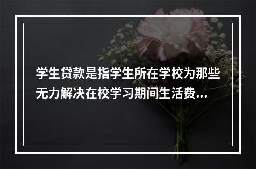 学生贷款是指学生所在学校为那些无力解决在校学习期间生活费的全