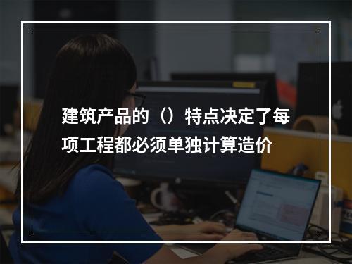 建筑产品的（）特点决定了每项工程都必须单独计算造价