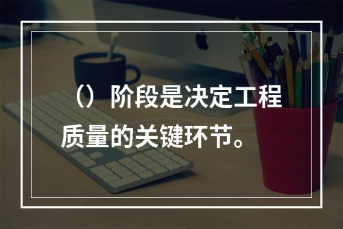 （）阶段是决定工程质量的关键环节。