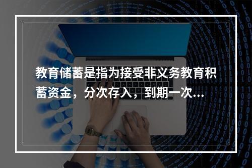 教育储蓄是指为接受非义务教育积蓄资金，分次存入，到期一次支取