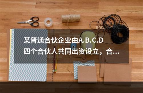 某普通合伙企业由A.B.C.D四个合伙人共同出资设立，合伙协