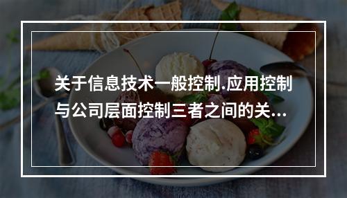 关于信息技术一般控制.应用控制与公司层面控制三者之间的关系，