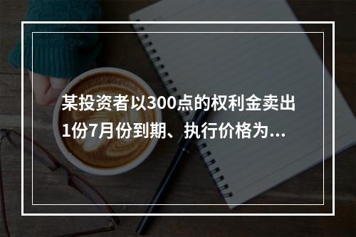 某投资者以300点的权利金卖出1份7月份到期、执行价格为11