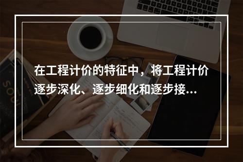 在工程计价的特征中，将工程计价逐步深化、逐步细化和逐步接近实