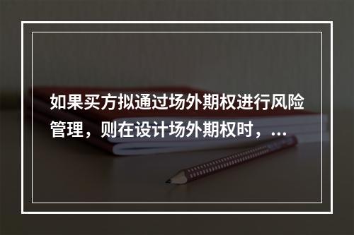 如果买方拟通过场外期权进行风险管理，则在设计场外期权时，卖方