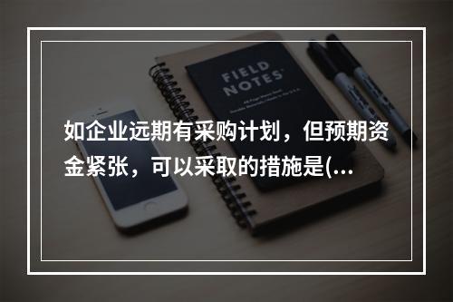 如企业远期有采购计划，但预期资金紧张，可以采取的措施是()。