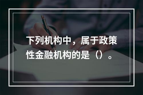 下列机构中，属于政策性金融机构的是（）。