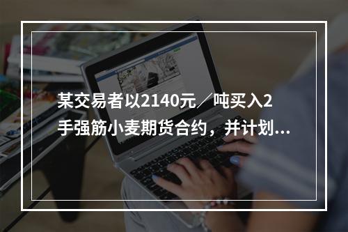 某交易者以2140元／吨买入2手强筋小麦期货合约，并计划将损