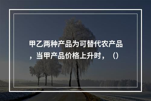 甲乙两种产品为可替代农产品，当甲产品价格上升时，（）