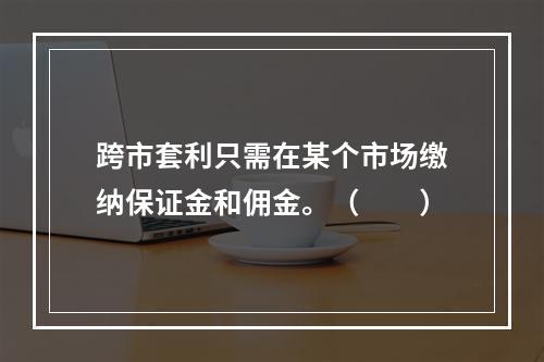 跨市套利只需在某个市场缴纳保证金和佣金。（　　）