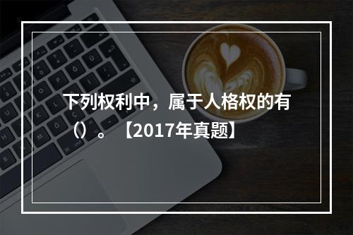 下列权利中，属于人格权的有（）。【2017年真题】