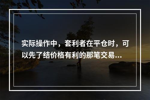 实际操作中，套利者在平仓时，可以先了结价格有利的那笔交易。（