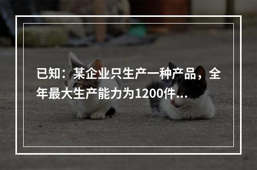 已知：某企业只生产一种产品，全年最大生产能力为1200件。年