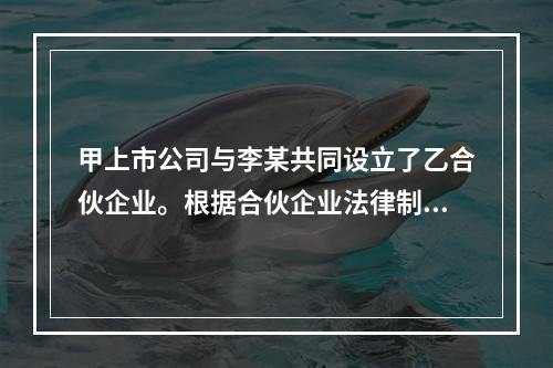 甲上市公司与李某共同设立了乙合伙企业。根据合伙企业法律制度的