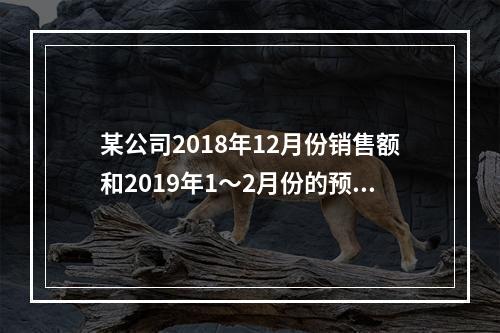 某公司2018年12月份销售额和2019年1～2月份的预计销