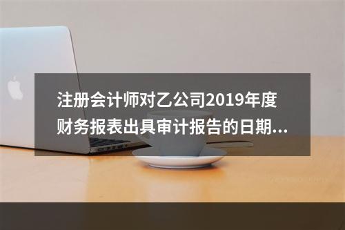 注册会计师对乙公司2019年度财务报表出具审计报告的日期为2