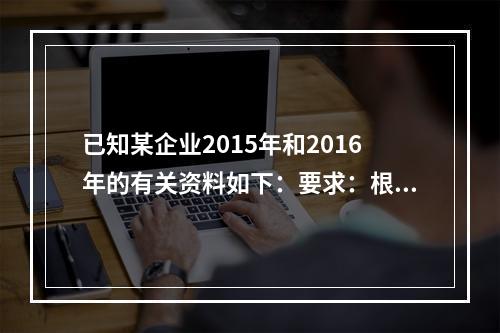 已知某企业2015年和2016年的有关资料如下：要求：根据以