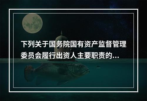 下列关于国务院国有资产监督管理委员会履行出资人主要职责的说法