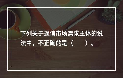 下列关于通信市场需求主体的说法中，不正确的是（　　）。