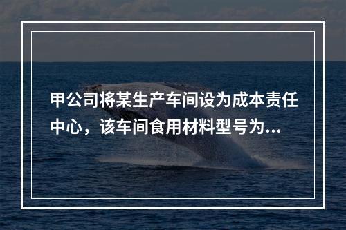 甲公司将某生产车间设为成本责任中心，该车间食用材料型号为GB