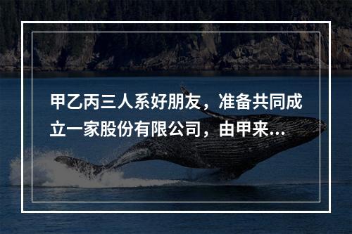 甲乙丙三人系好朋友，准备共同成立一家股份有限公司，由甲来负责