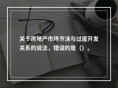 关于房地产市场泡沫与过度开发关系的说法，错误的是（）。