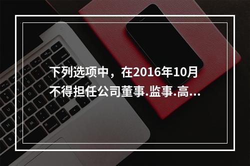 下列选项中，在2016年10月不得担任公司董事.监事.高级管