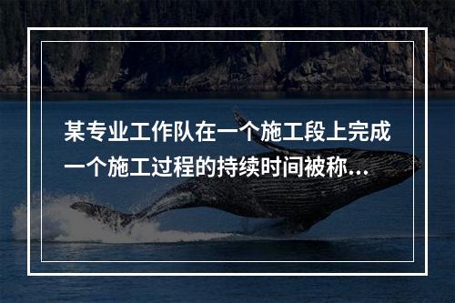 某专业工作队在一个施工段上完成一个施工过程的持续时间被称为（