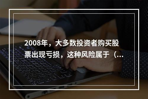 2008年，大多数投资者购买股票出现亏损，这种风险属于（）。