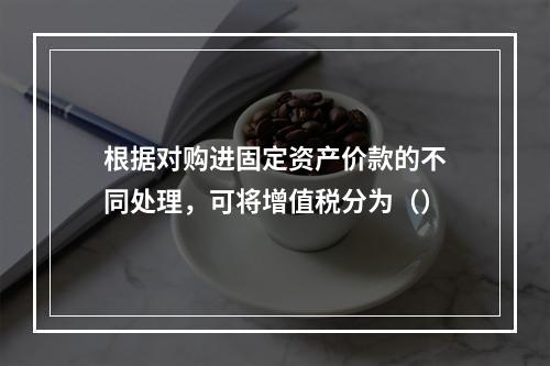 根据对购进固定资产价款的不同处理，可将增值税分为（）