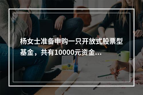 杨女士准备申购一只开放式股票型基金，共有10000元资金可用