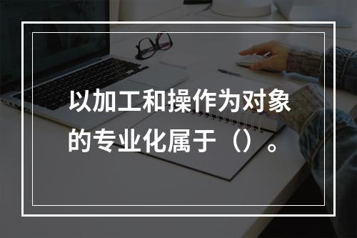 以加工和操作为对象的专业化属于（）。