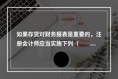 如果存货对财务报表是重要的，注册会计师应当实施下列（  ）审