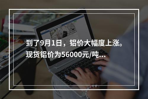 到了9月1日，铝价大幅度上涨。现货铝价为56000元/吨，9