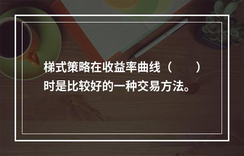 梯式策略在收益率曲线（　　）时是比较好的一种交易方法。