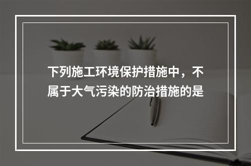 下列施工环境保护措施中，不属于大气污染的防治措施的是