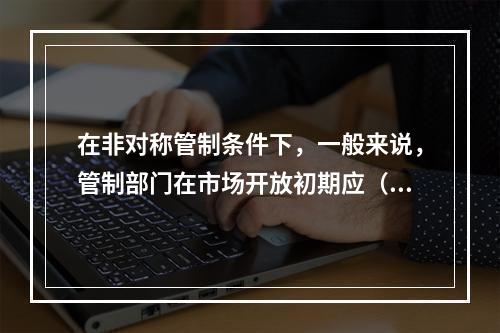 在非对称管制条件下，一般来说，管制部门在市场开放初期应（）。