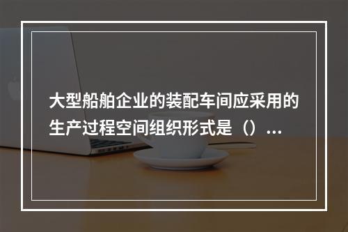 大型船舶企业的装配车间应采用的生产过程空间组织形式是（）。