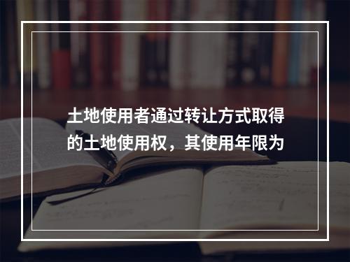 土地使用者通过转让方式取得的土地使用权，其使用年限为