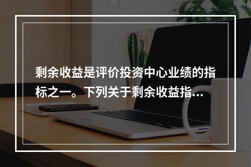 剩余收益是评价投资中心业绩的指标之一。下列关于剩余收益指标的